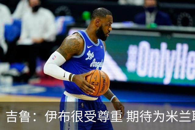吉鲁：伊布很受尊重 期待为米兰取得伟大的成就