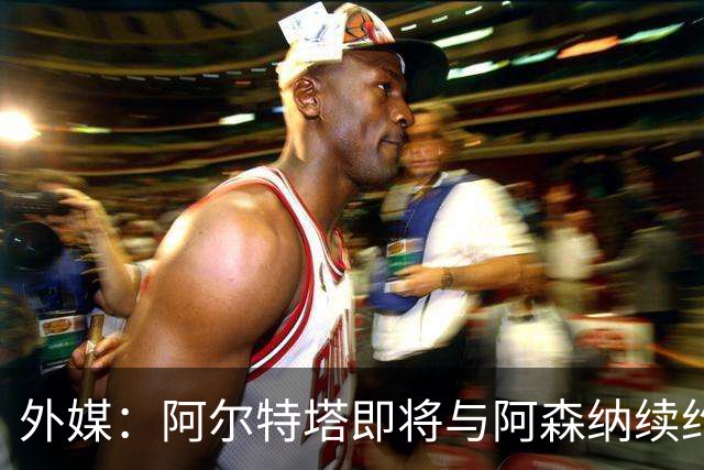 外媒：阿尔特塔即将与阿森纳续约，新合同期限至少3年